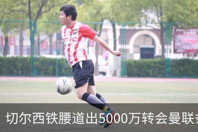 切尔西铁腰道出5000万转会曼联条件！埃德本周再次体检，原因曝光